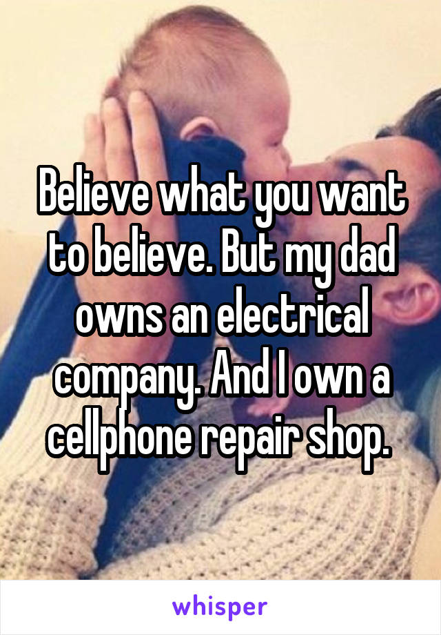 Believe what you want to believe. But my dad owns an electrical company. And I own a cellphone repair shop. 