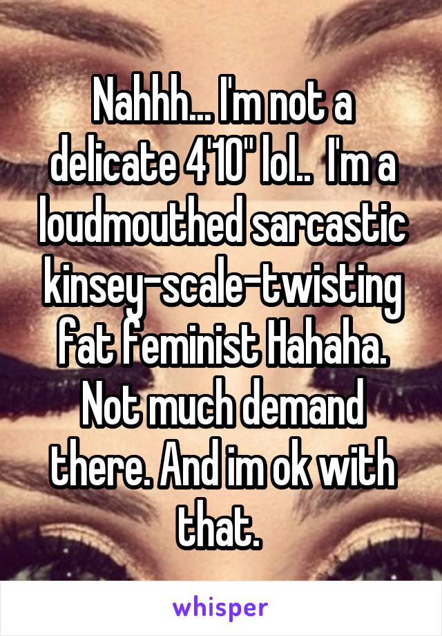 Nahhh... I'm not a delicate 4'10" lol..  I'm a loudmouthed sarcastic kinsey-scale-twisting fat feminist Hahaha. Not much demand there. And im ok with that. 