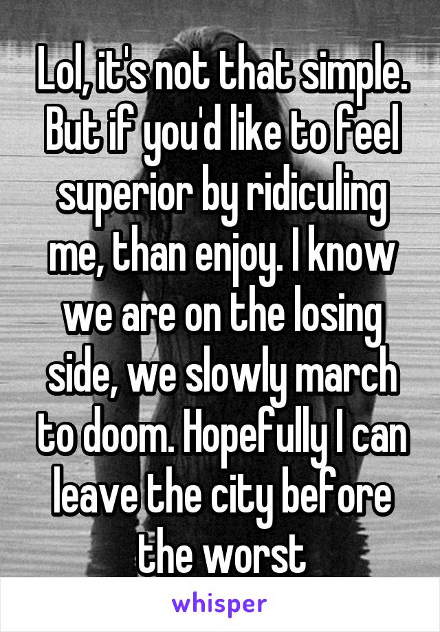 Lol, it's not that simple. But if you'd like to feel superior by ridiculing me, than enjoy. I know we are on the losing side, we slowly march to doom. Hopefully I can leave the city before the worst