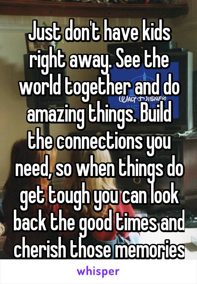 Just don't have kids right away. See the world together and do amazing things. Build the connections you need, so when things do get tough you can look back the good times and cherish those memories