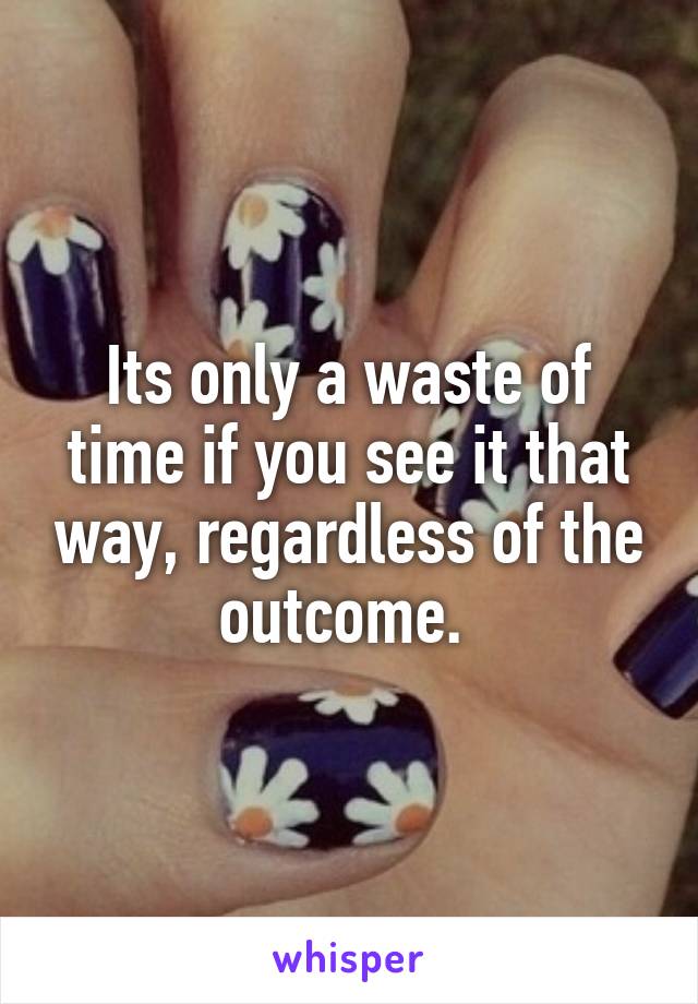 Its only a waste of time if you see it that way, regardless of the outcome. 