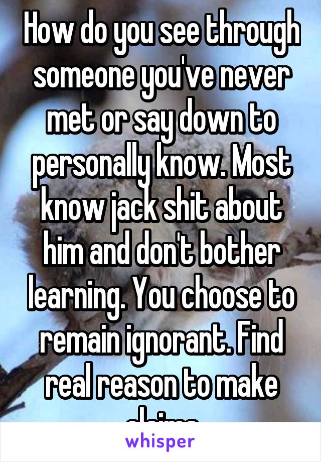 How do you see through someone you've never met or say down to personally know. Most know jack shit about him and don't bother learning. You choose to remain ignorant. Find real reason to make claims