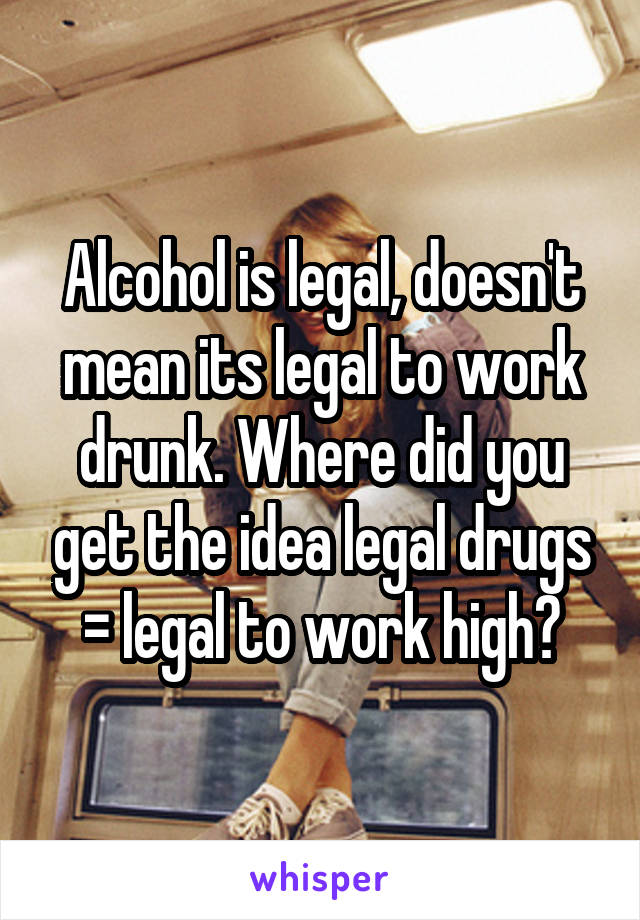 Alcohol is legal, doesn't mean its legal to work drunk. Where did you get the idea legal drugs = legal to work high?