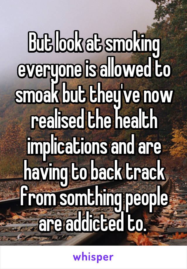 But look at smoking everyone is allowed to smoak but they've now realised the health implications and are having to back track from somthing people are addicted to. 