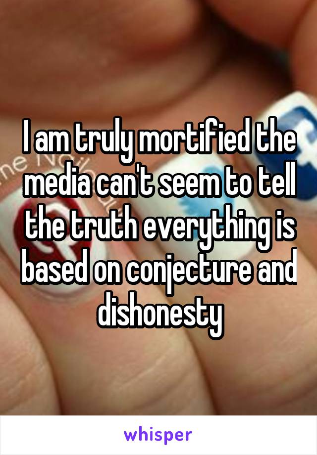 I am truly mortified the media can't seem to tell the truth everything is based on conjecture and dishonesty