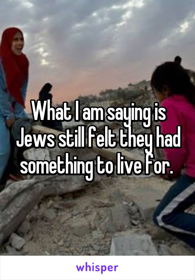 What I am saying is Jews still felt they had something to live for. 