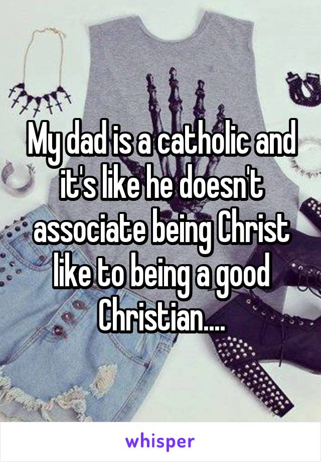 My dad is a catholic and it's like he doesn't associate being Christ like to being a good Christian....