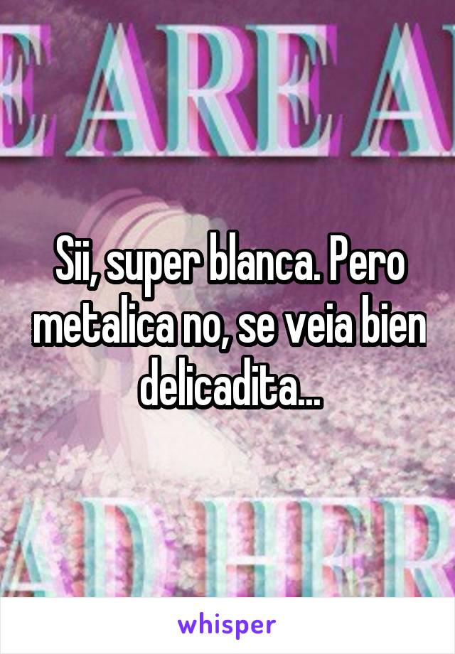 Sii, super blanca. Pero metalica no, se veia bien delicadita...