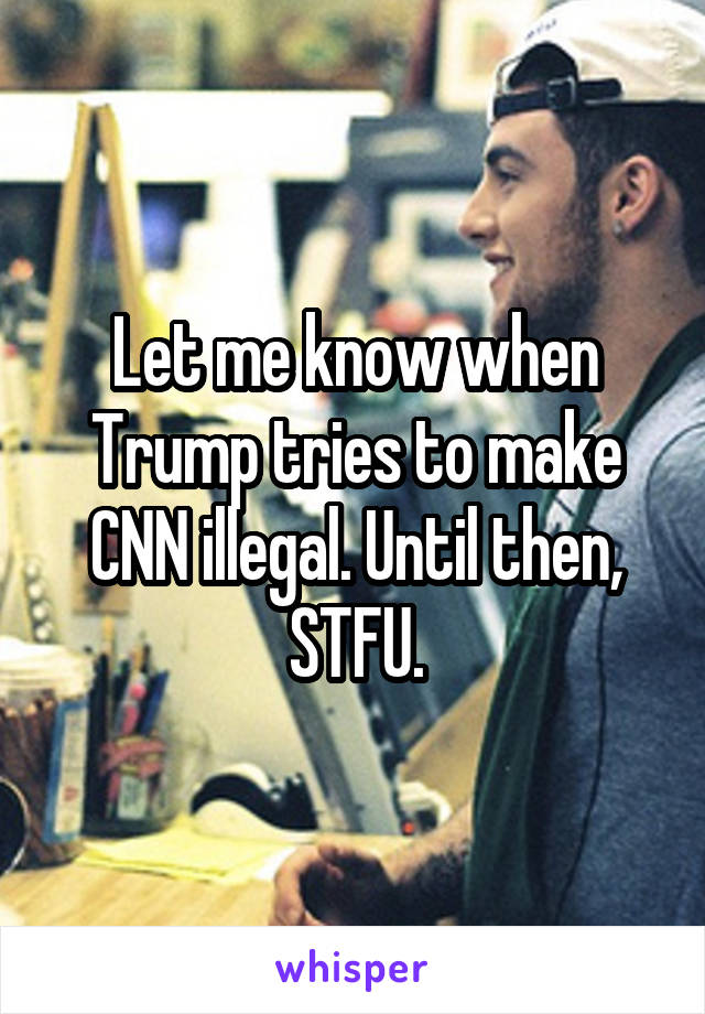 Let me know when Trump tries to make CNN illegal. Until then, STFU.