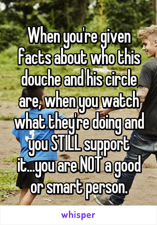 When you're given facts about who this douche and his circle are, when you watch what they're doing and you STILL support it...you are NOT a good or smart person.