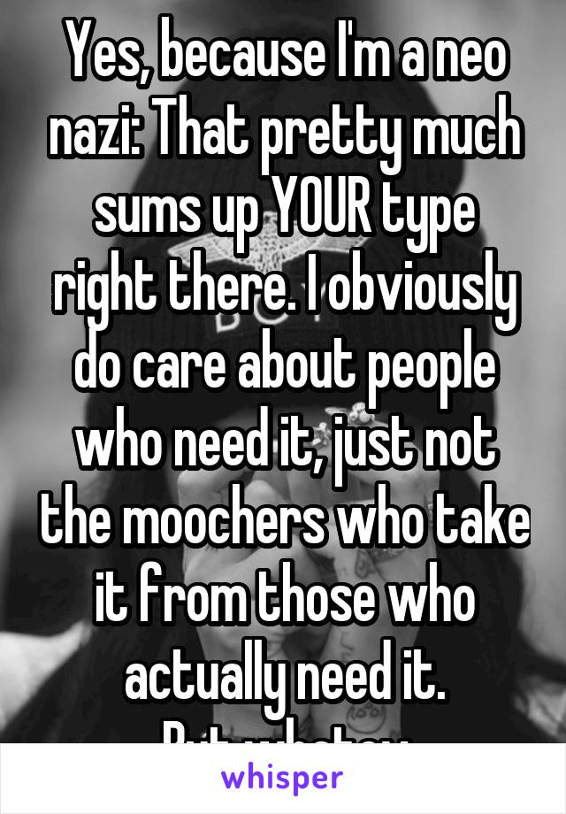 Yes, because I'm a neo nazi: That pretty much sums up YOUR type right there. I obviously do care about people who need it, just not the moochers who take it from those who actually need it.
But whatev