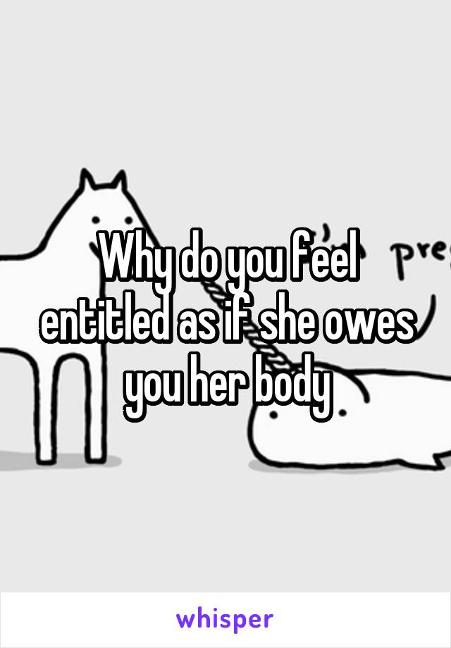 Why do you feel entitled as if she owes you her body