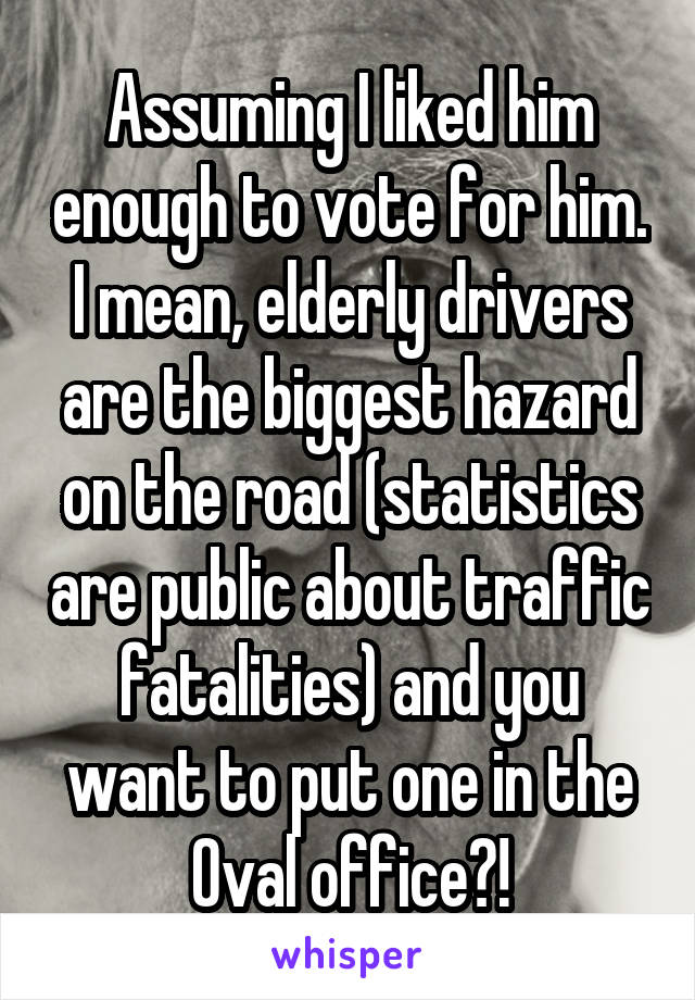 Assuming I liked him enough to vote for him. I mean, elderly drivers are the biggest hazard on the road (statistics are public about traffic fatalities) and you want to put one in the Oval office?!