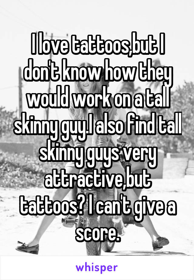 I love tattoos,but I don't know how they would work on a tall skinny guy.I also find tall skinny guys very attractive,but tattoos? I can't give a score.