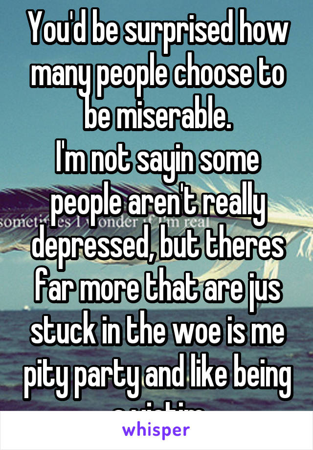 You'd be surprised how many people choose to be miserable.
I'm not sayin some people aren't really depressed, but theres far more that are jus stuck in the woe is me pity party and like being a victim