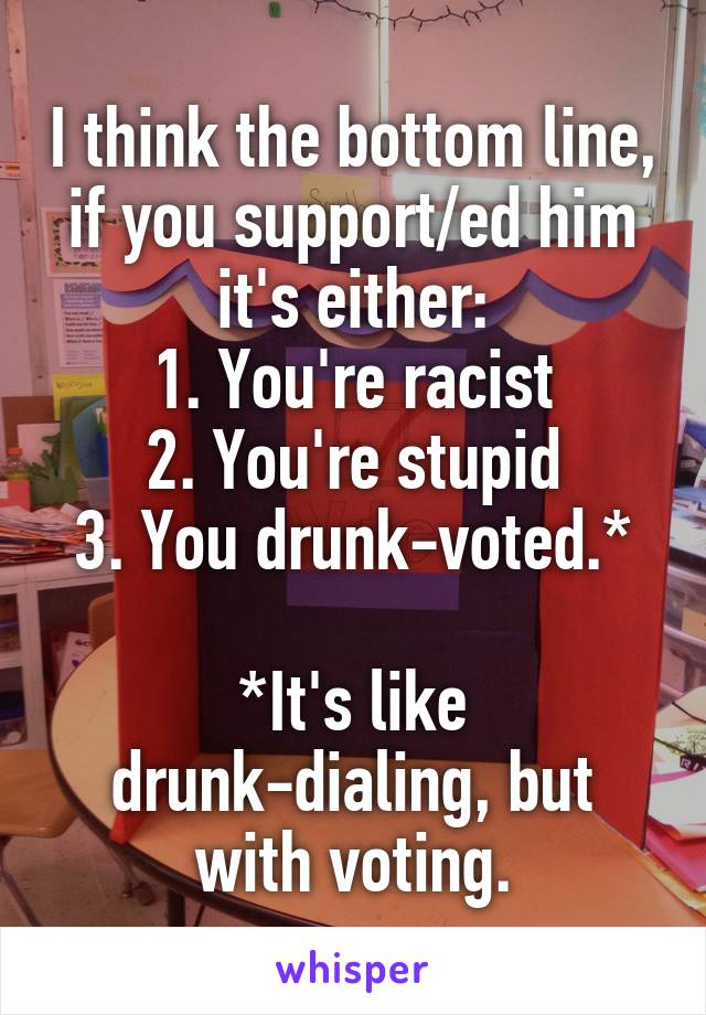 I think the bottom line, if you support/ed him it's either:
1. You're racist
2. You're stupid
3. You drunk-voted.*

*It's like drunk-dialing, but with voting.