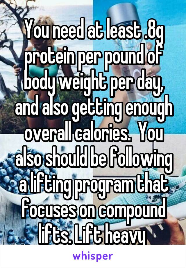 You need at least .8g protein per pound of body weight per day, and also getting enough overall calories.  You also should be following a lifting program that focuses on compound lifts. Lift heavy 