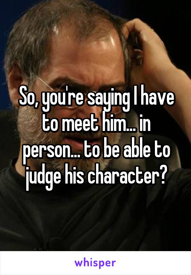 So, you're saying I have to meet him... in person... to be able to judge his character?