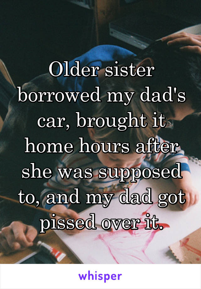 Older sister borrowed my dad's car, brought it home hours after she was supposed to, and my dad got pissed over it.