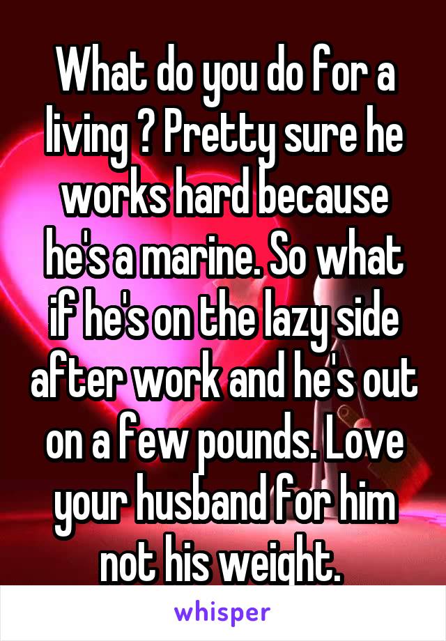 What do you do for a living ? Pretty sure he works hard because he's a marine. So what if he's on the lazy side after work and he's out on a few pounds. Love your husband for him not his weight. 