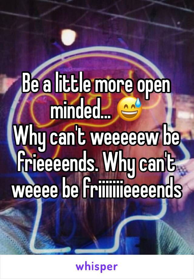 Be a little more open minded... 😅
Why can't weeeeew be frieeeends. Why can't weeee be friiiiiiieeeends