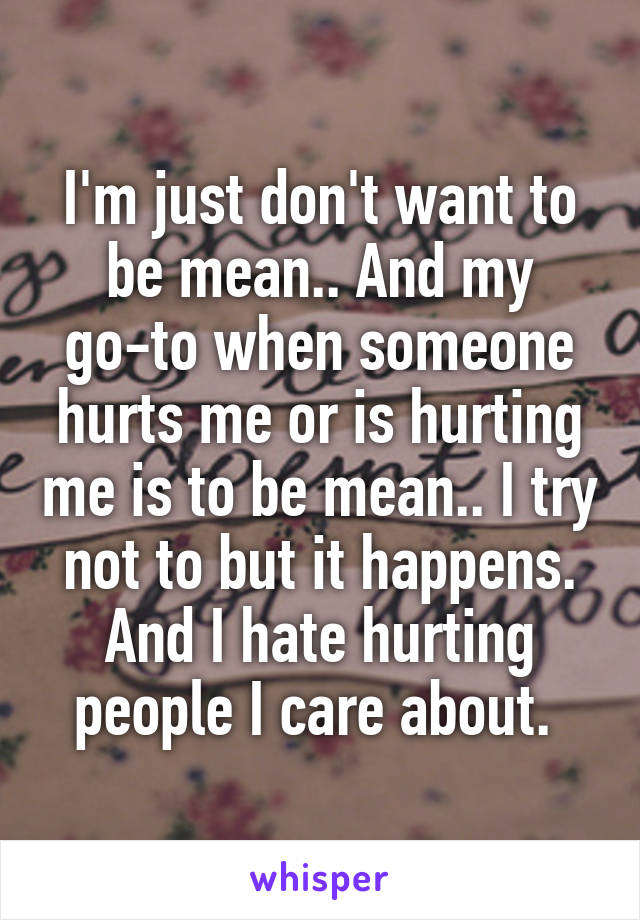 I'm just don't want to be mean.. And my go-to when someone hurts me or is hurting me is to be mean.. I try not to but it happens. And I hate hurting people I care about. 