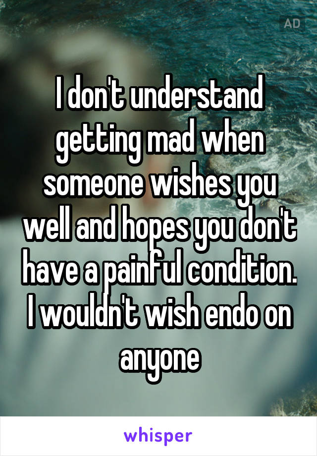 I don't understand getting mad when someone wishes you well and hopes you don't have a painful condition. I wouldn't wish endo on anyone