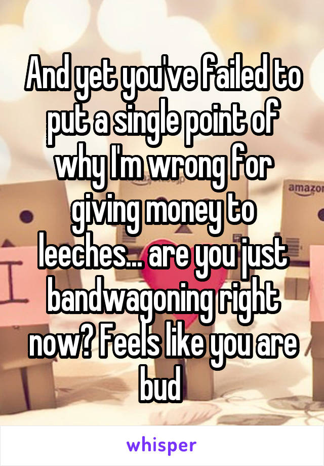 And yet you've failed to put a single point of why I'm wrong for giving money to leeches... are you just bandwagoning right now? Feels like you are bud 