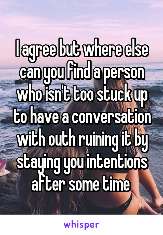 I agree but where else can you find a person who isn't too stuck up to have a conversation with outh ruining it by staying you intentions after some time 