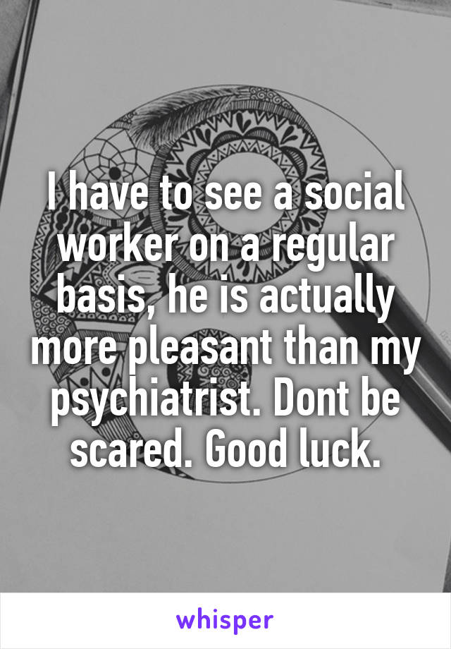 I have to see a social worker on a regular basis, he is actually more pleasant than my psychiatrist. Dont be scared. Good luck.