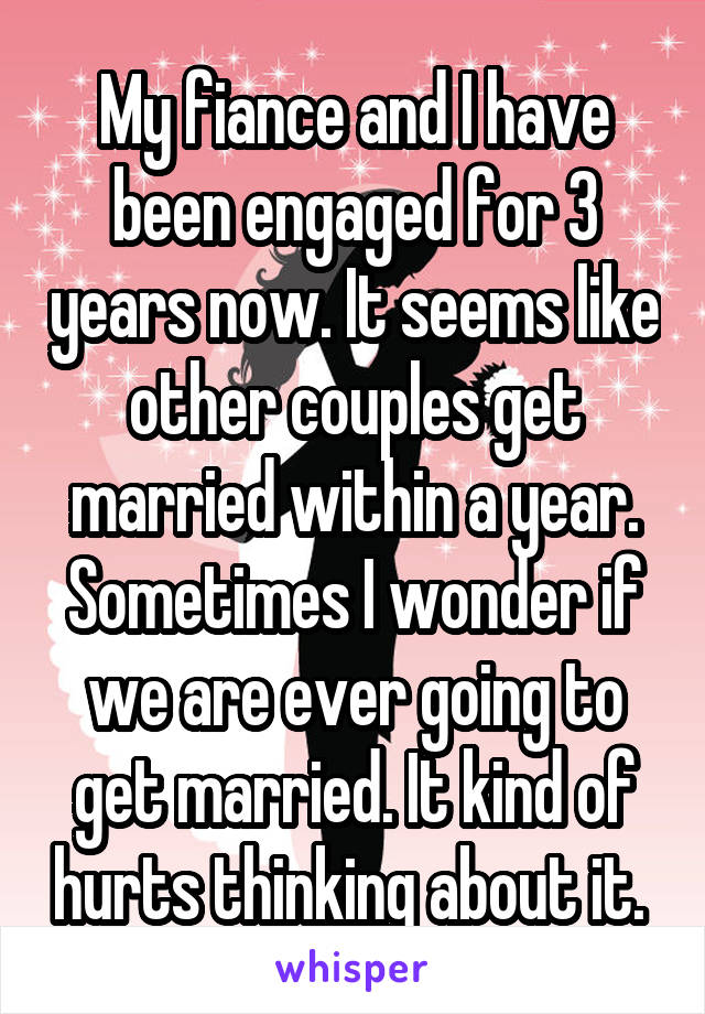 My fiance and I have been engaged for 3 years now. It seems like other couples get married within a year. Sometimes I wonder if we are ever going to get married. It kind of hurts thinking about it. 