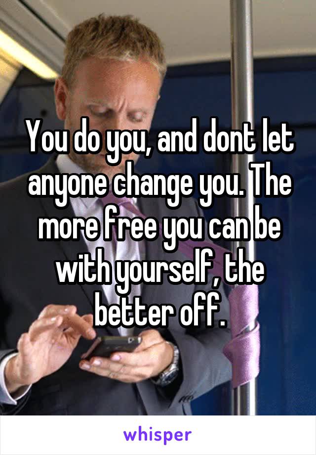 You do you, and dont let anyone change you. The more free you can be with yourself, the better off.