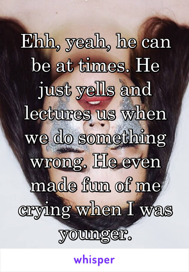 Ehh, yeah, he can be at times. He just yells and lectures us when we do something wrong. He even made fun of me crying when I was younger.