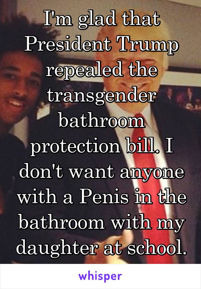 I'm glad that President Trump repealed the transgender bathroom protection bill. I don't want anyone with a Penis in the bathroom with my daughter at school. 
