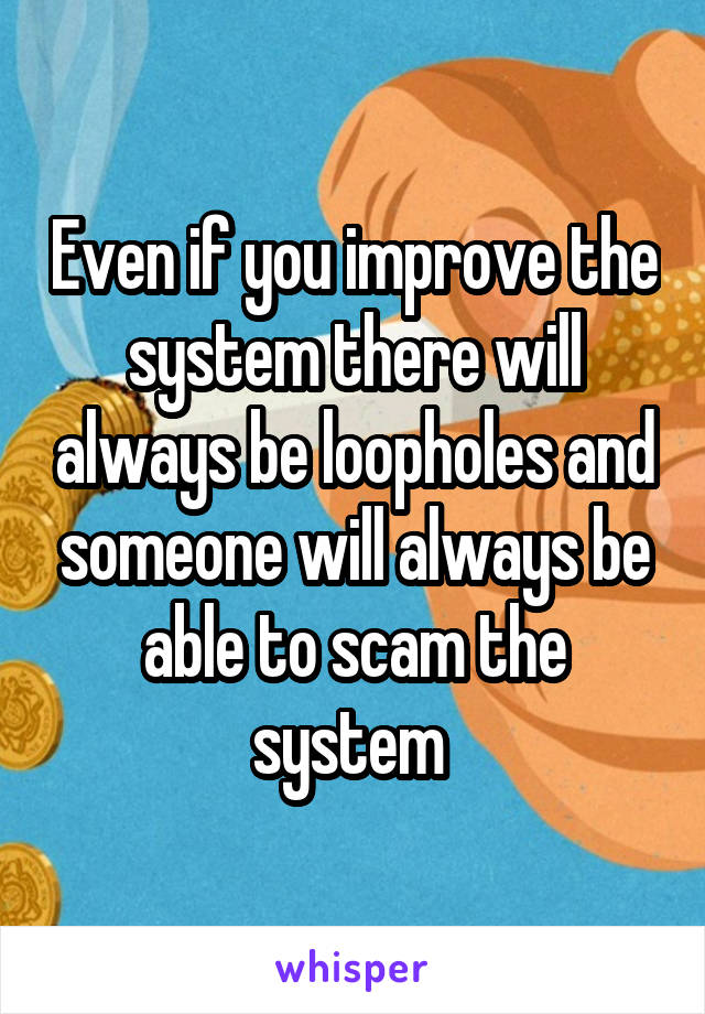 Even if you improve the system there will always be loopholes and someone will always be able to scam the system 