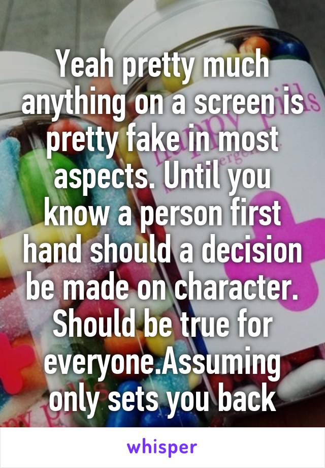 Yeah pretty much anything on a screen is pretty fake in most aspects. Until you know a person first hand should a decision be made on character. Should be true for everyone.Assuming only sets you back