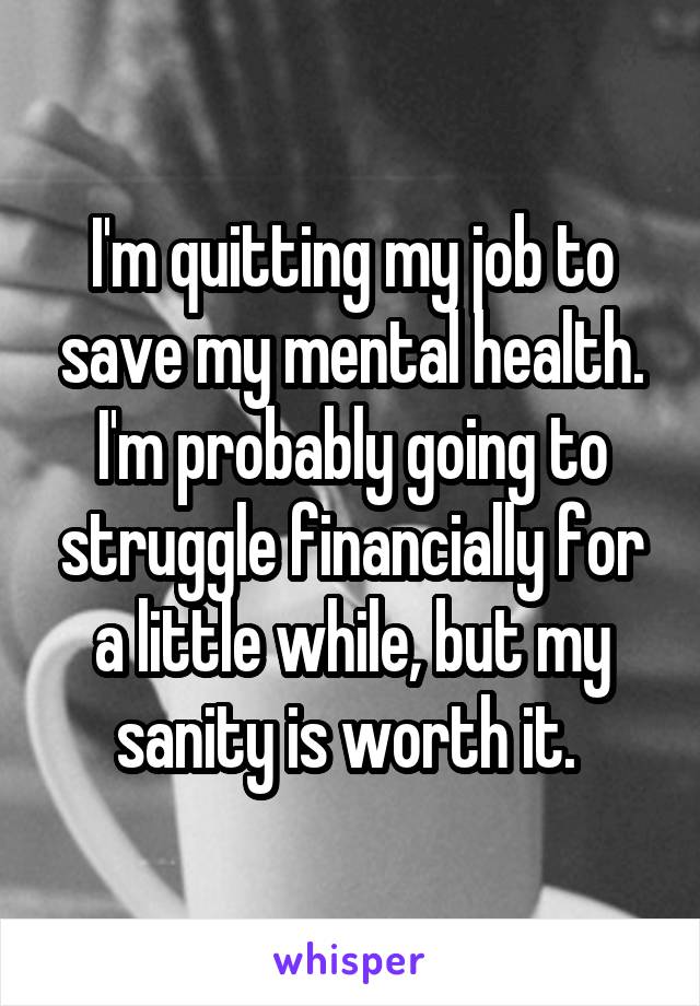 I'm quitting my job to save my mental health. I'm probably going to struggle financially for a little while, but my sanity is worth it. 