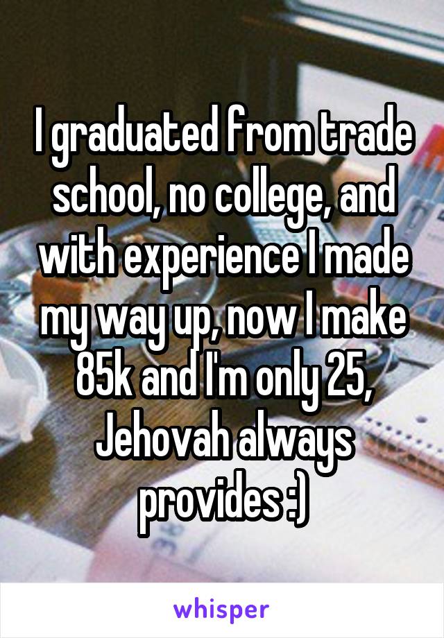 I graduated from trade school, no college, and with experience I made my way up, now I make 85k and I'm only 25, Jehovah always provides :)