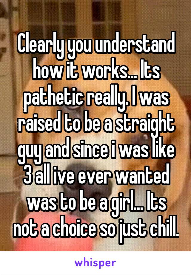 Clearly you understand how it works... Its pathetic really. I was raised to be a straight guy and since i was like 3 all ive ever wanted was to be a girl... Its not a choice so just chill.