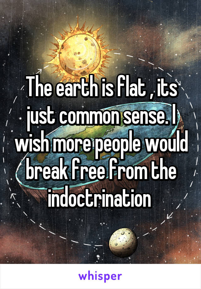 The earth is flat , its just common sense. I wish more people would break free from the indoctrination 