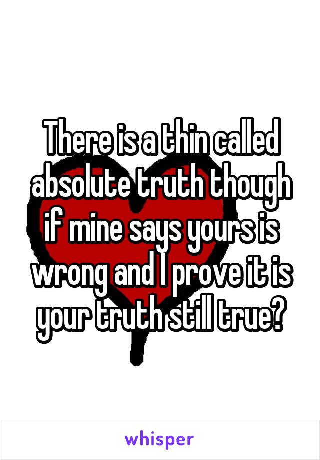 There is a thin called absolute truth though if mine says yours is wrong and I prove it is your truth still true?