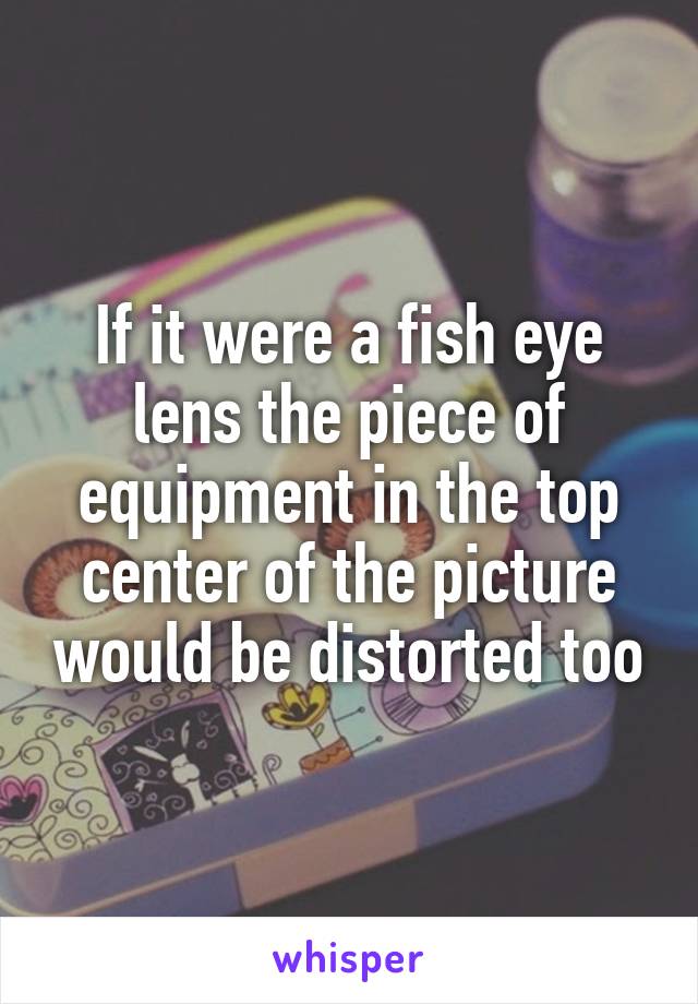 If it were a fish eye lens the piece of equipment in the top center of the picture would be distorted too