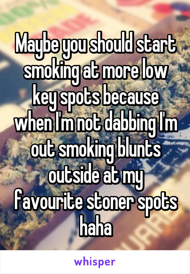 Maybe you should start smoking at more low key spots because when I'm not dabbing I'm out smoking blunts outside at my favourite stoner spots haha