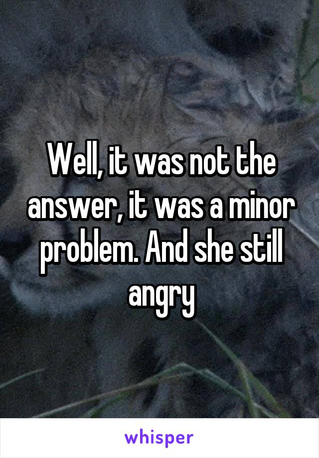 Well, it was not the answer, it was a minor problem. And she still angry