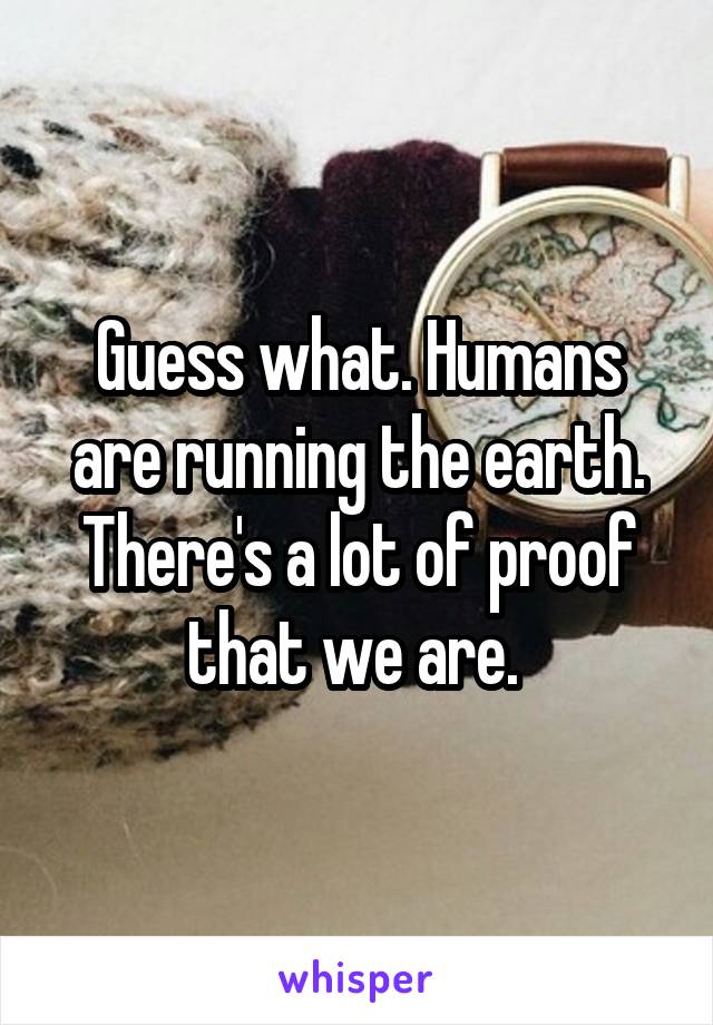 Guess what. Humans are running the earth. There's a lot of proof that we are. 