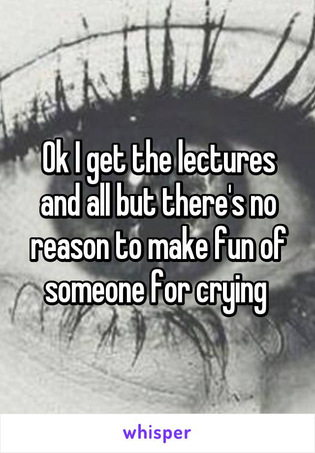 Ok I get the lectures and all but there's no reason to make fun of someone for crying 