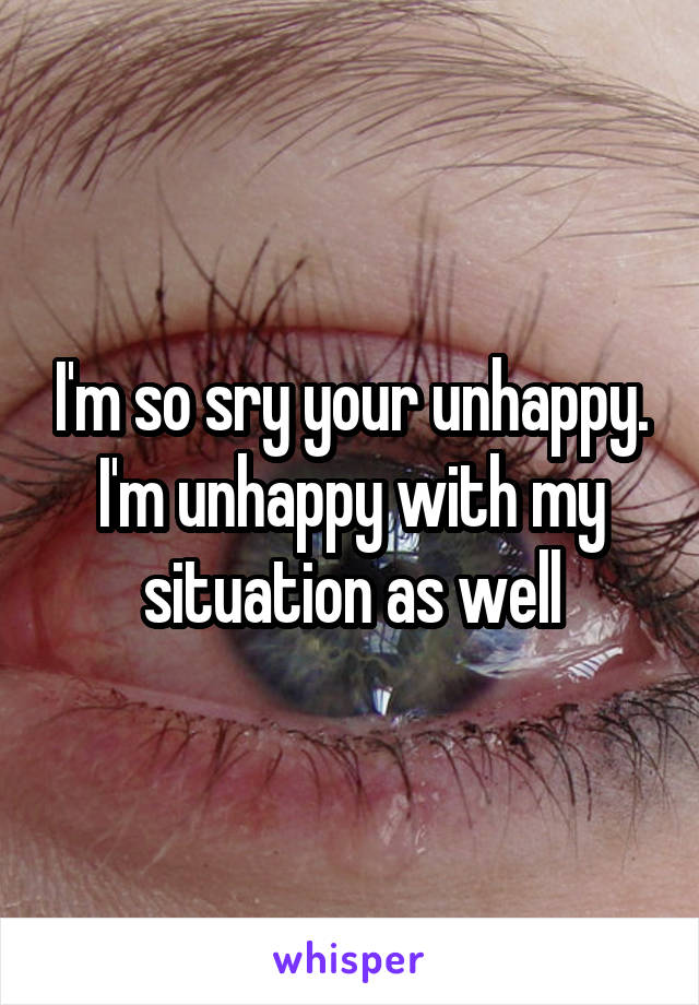 I'm so sry your unhappy. I'm unhappy with my situation as well