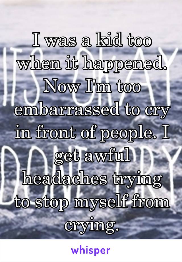 I was a kid too when it happened. Now I'm too embarrassed to cry in front of people. I get awful headaches trying to stop myself from crying.