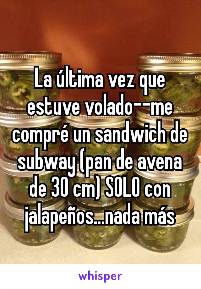 La última vez que estuve volado--me compré un sandwich de subway (pan de avena de 30 cm) SOLO con jalapeños...nada más