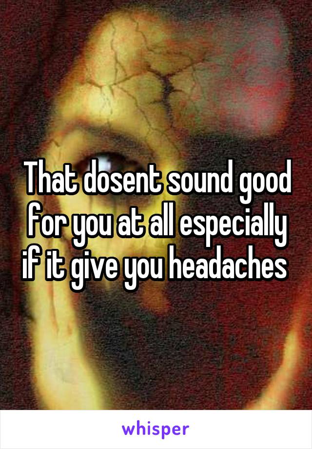 That dosent sound good for you at all especially if it give you headaches 